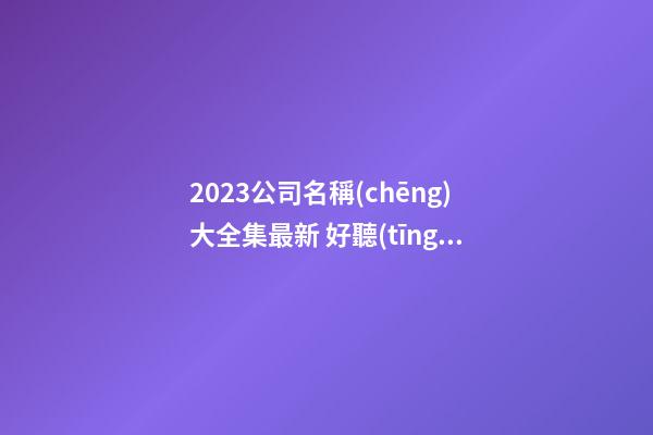 2023公司名稱(chēng)大全集最新 好聽(tīng)獨(dú)特的名字